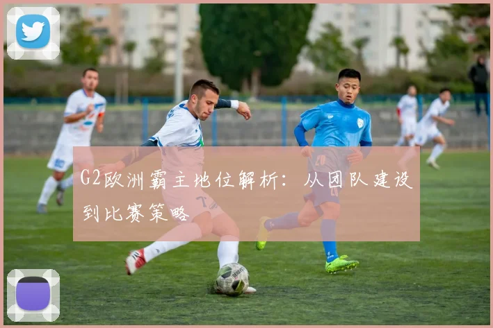 G2欧洲霸主地位解析:从团队建设到比赛策略