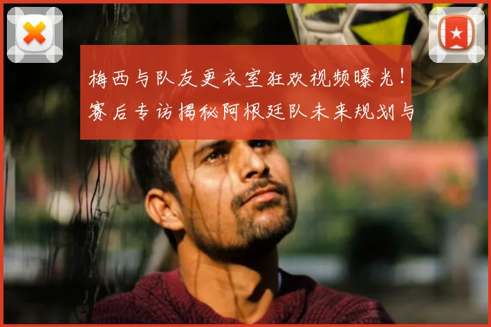 梅西与队友更衣室狂欢视频曝光！赛后专访揭秘阿根廷队未来规划与战术调整