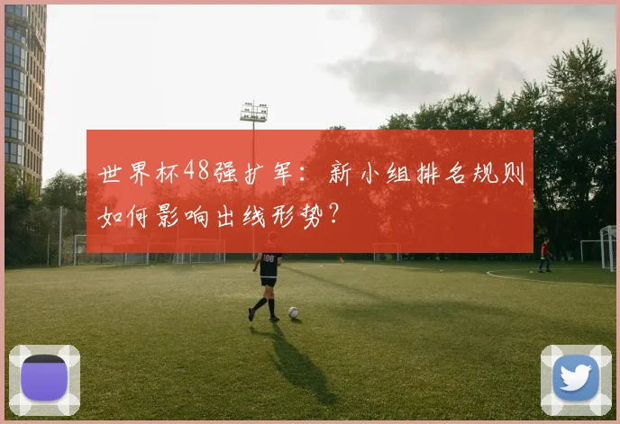 世界杯48强扩军:新小组排名规则如何影响出线形势?