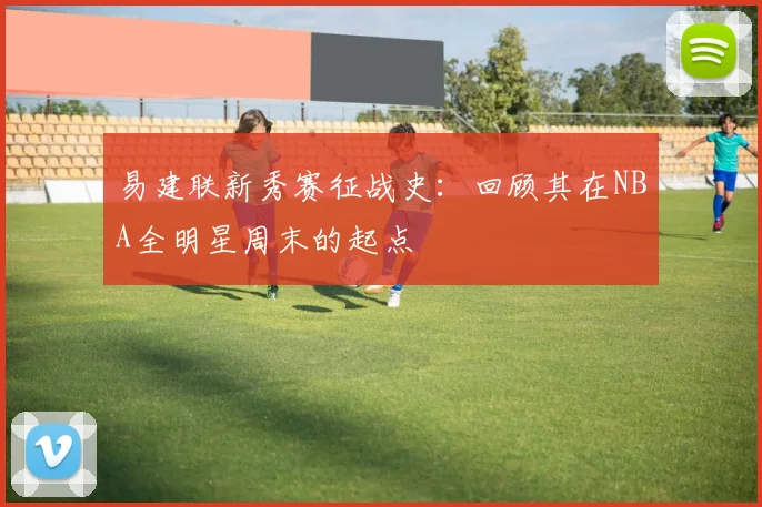 易建联新秀赛征战史：回顾其在NBA全明星周末的起点
