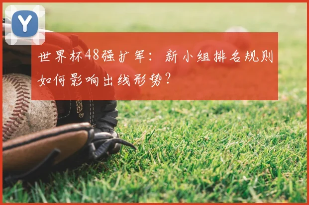 世界杯48强扩军:新小组排名规则如何影响出线形势?