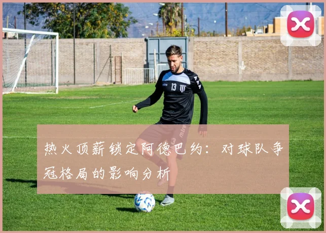 热火顶薪锁定阿德巴约：对球队争冠格局的影响分析