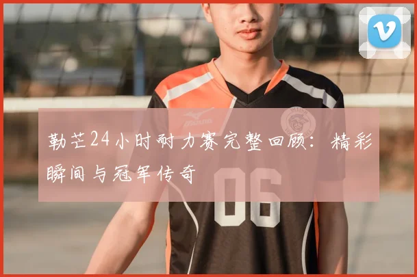 勒芒24小时耐力赛完整回顾：精彩瞬间与冠军传奇