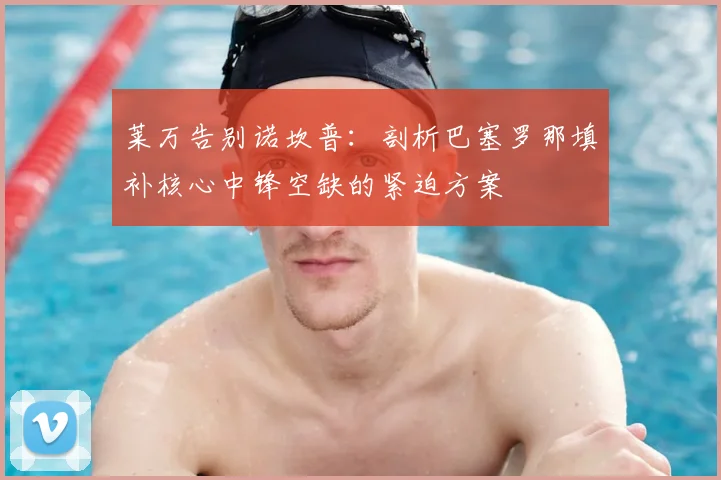 莱万告别诺坎普:剖析巴塞罗那填补核心中锋空缺的紧迫方案