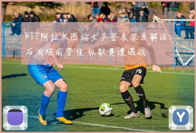 WTT阿拉木图站女乒签表深度解读：石洵瑶前景佳 纵歌曼遭遇战