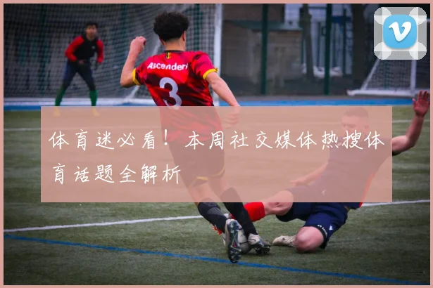 体育迷必看！本周社交媒体热搜体育话题全解析