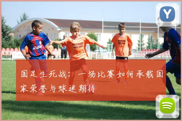 国足生死战：一场比赛如何承载国家荣誉与球迷期待