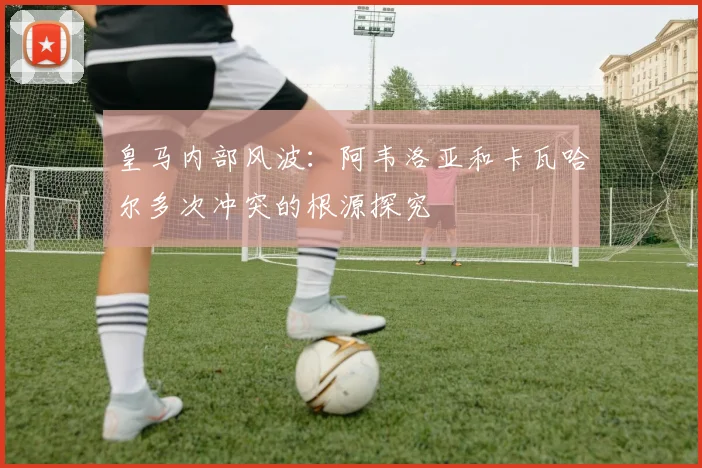 皇马内部风波：阿韦洛亚和卡瓦哈尔多次冲突的根源探究