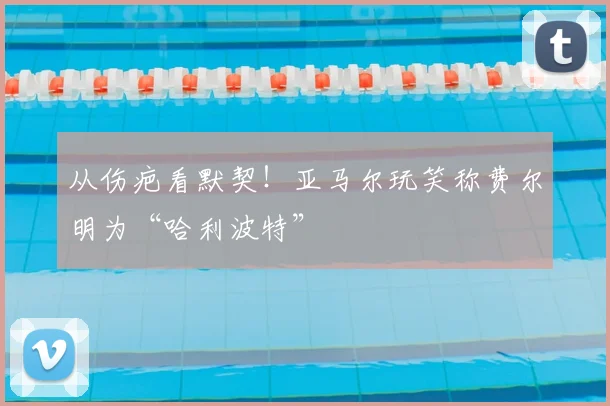 从伤疤看默契！亚马尔玩笑称费尔明为“哈利波特”
